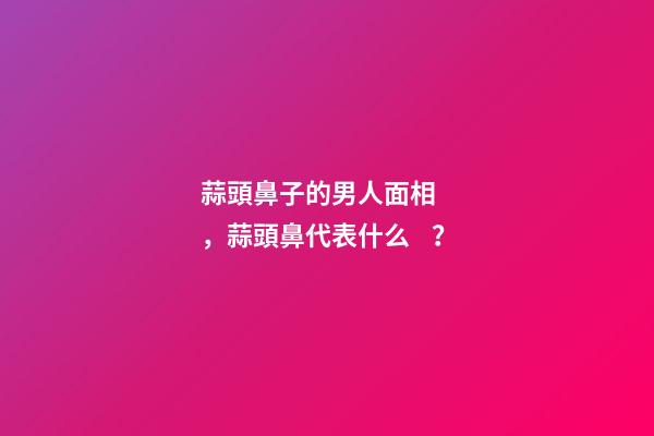 蒜頭鼻子的男人面相，蒜頭鼻代表什么？